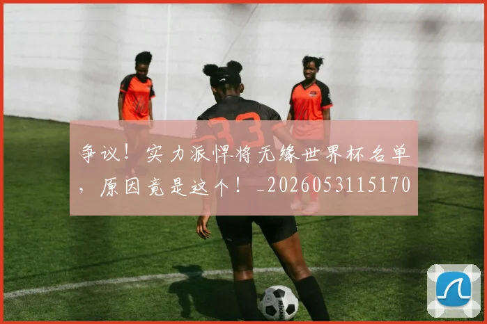 争议！实力派悍将无缘世界杯名单，原因竟是这个！_20260531151701_20260703212943