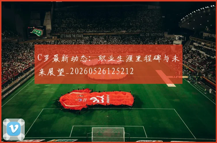 C罗最新动态:职业生涯里程碑与未来展望_20260526125212