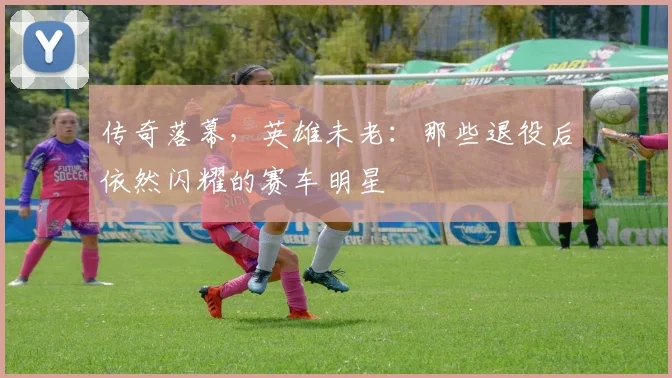 传奇落幕,英雄未老:那些退役后依然闪耀的赛车明星