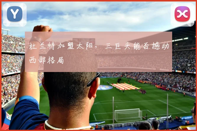 杜兰特加盟太阳,三巨头能否撼动西部格局