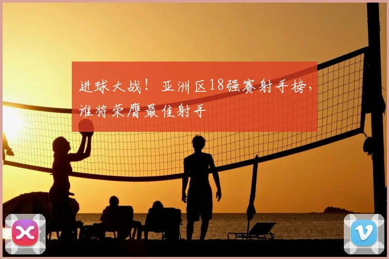 进球大战!亚洲区18强赛射手榜,谁将荣膺最佳射手