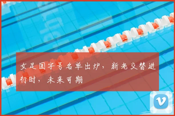 女足国字号名单出炉，新老交替进行时，未来可期