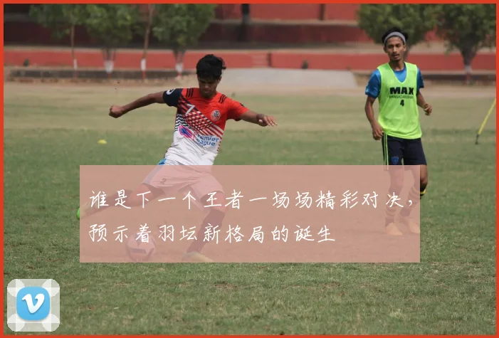 谁是下一个王者一场场精彩对决，预示着羽坛新格局的诞生