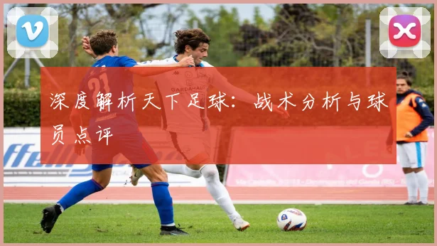 深度解析天下足球:战术分析与球员点评