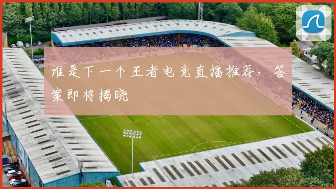 谁是下一个王者电竞直播推荐，答案即将揭晓