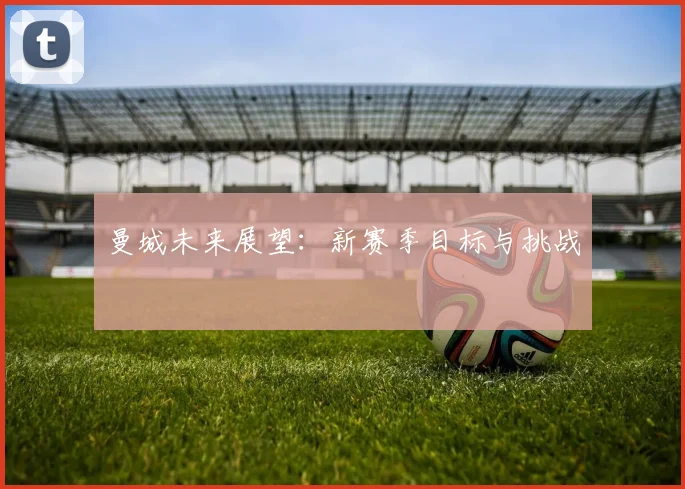 曼城未来展望：新赛季目标与挑战