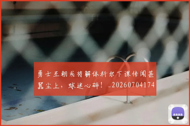 勇士王朝或将解体科尔下课传闻甚嚣尘上，球迷心碎！_20260704174109