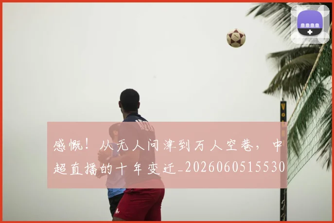 感慨！从无人问津到万人空巷，中超直播的十年变迁_20260605155309