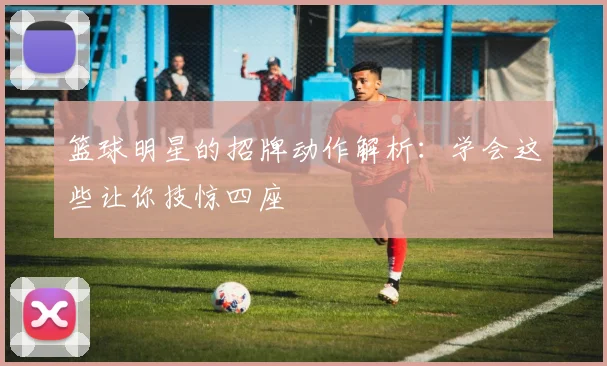 篮球明星的招牌动作解析：学会这些让你技惊四座