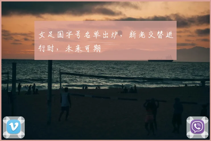 女足国字号名单出炉,新老交替进行时,未来可期
