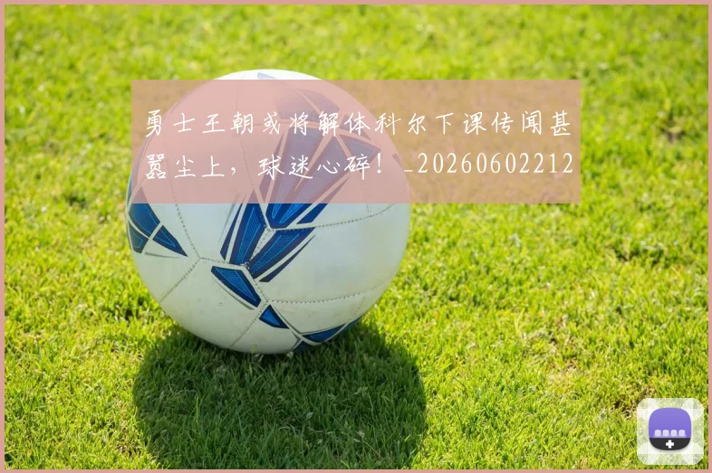 勇士王朝或将解体科尔下课传闻甚嚣尘上,球迷心碎!_20260602212626