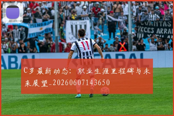 C罗最新动态：职业生涯里程碑与未来展望_20260607143650
