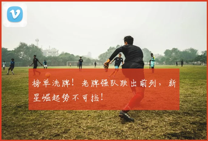 榜单洗牌！老牌强队跌出前列，新星崛起势不可挡！
