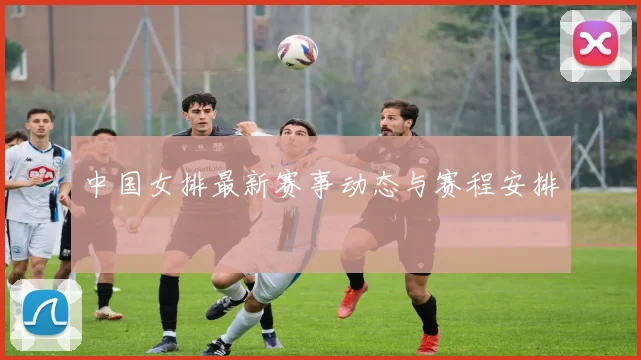 中国女排最新赛事动态与赛程安排