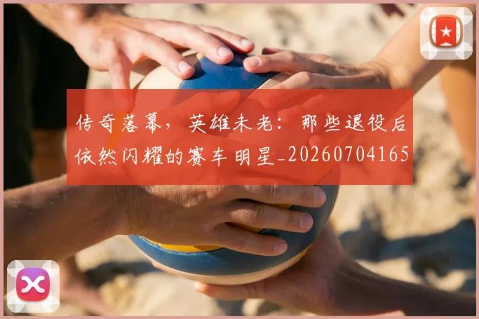 传奇落幕，英雄未老：那些退役后依然闪耀的赛车明星_20260704165631