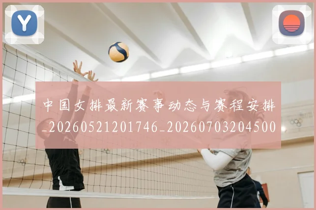 中国女排最新赛事动态与赛程安排_20260521201746_20260703204500