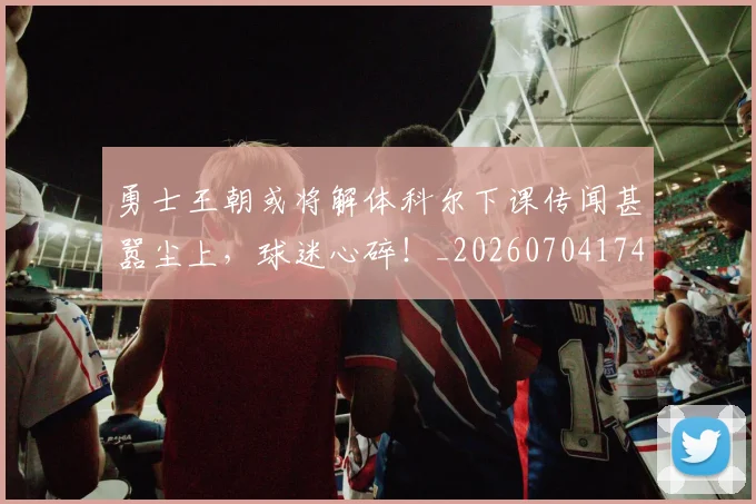 勇士王朝或将解体科尔下课传闻甚嚣尘上,球迷心碎!_20260704174109