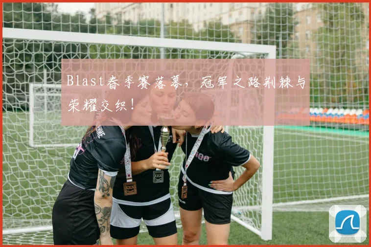 Blast春季赛落幕,冠军之路荆棘与荣耀交织!
