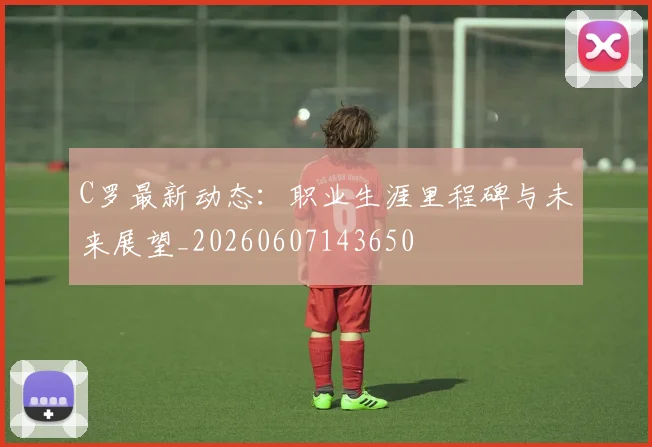 C罗最新动态:职业生涯里程碑与未来展望_20260607143650