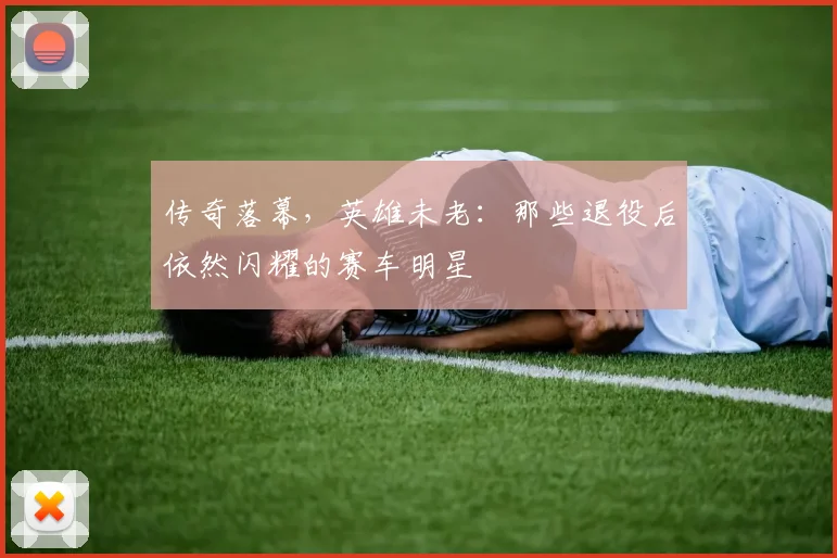 传奇落幕,英雄未老:那些退役后依然闪耀的赛车明星